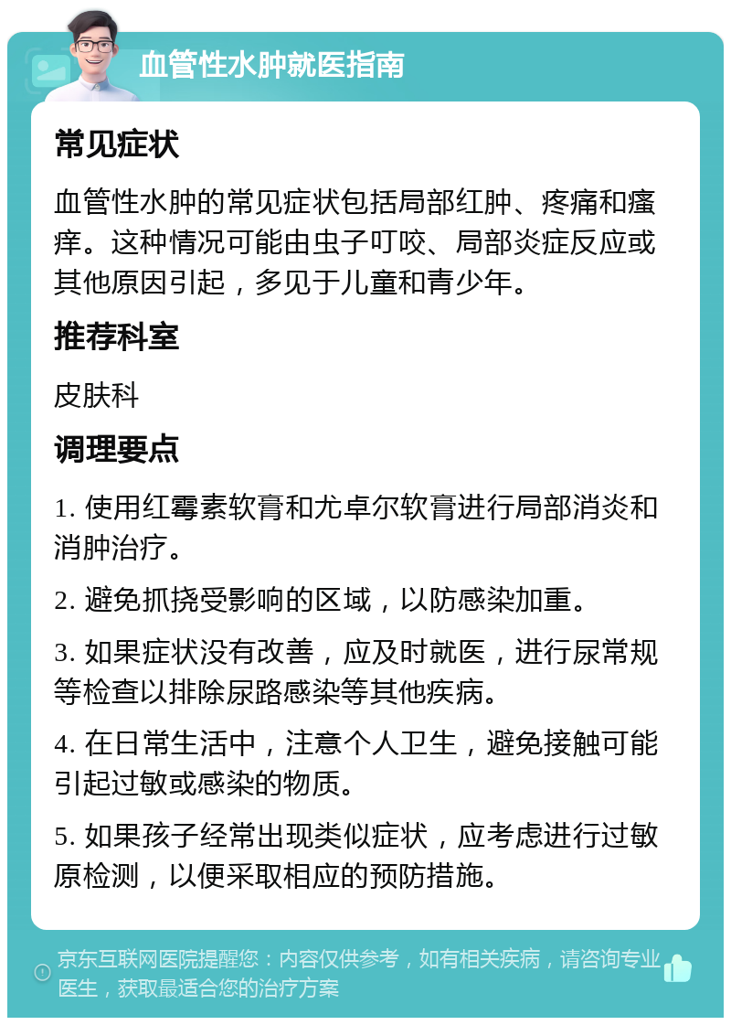 血管性水肿就医指南 常见症状 血管性水肿的常见症状包括局部红肿、疼痛和瘙痒。这种情况可能由虫子叮咬、局部炎症反应或其他原因引起，多见于儿童和青少年。 推荐科室 皮肤科 调理要点 1. 使用红霉素软膏和尤卓尔软膏进行局部消炎和消肿治疗。 2. 避免抓挠受影响的区域，以防感染加重。 3. 如果症状没有改善，应及时就医，进行尿常规等检查以排除尿路感染等其他疾病。 4. 在日常生活中，注意个人卫生，避免接触可能引起过敏或感染的物质。 5. 如果孩子经常出现类似症状，应考虑进行过敏原检测，以便采取相应的预防措施。