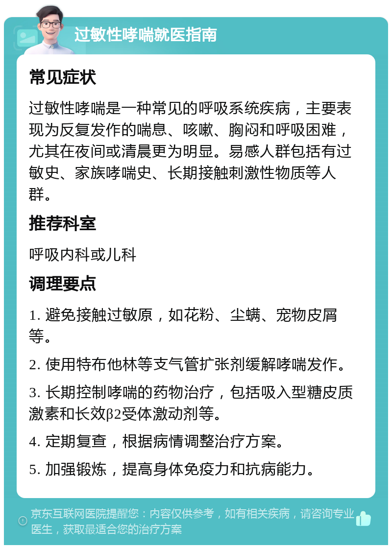 过敏性哮喘就医指南 常见症状 过敏性哮喘是一种常见的呼吸系统疾病，主要表现为反复发作的喘息、咳嗽、胸闷和呼吸困难，尤其在夜间或清晨更为明显。易感人群包括有过敏史、家族哮喘史、长期接触刺激性物质等人群。 推荐科室 呼吸内科或儿科 调理要点 1. 避免接触过敏原，如花粉、尘螨、宠物皮屑等。 2. 使用特布他林等支气管扩张剂缓解哮喘发作。 3. 长期控制哮喘的药物治疗，包括吸入型糖皮质激素和长效β2受体激动剂等。 4. 定期复查，根据病情调整治疗方案。 5. 加强锻炼，提高身体免疫力和抗病能力。