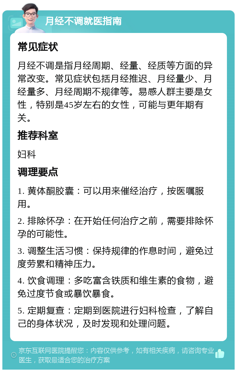 月经不调就医指南 常见症状 月经不调是指月经周期、经量、经质等方面的异常改变。常见症状包括月经推迟、月经量少、月经量多、月经周期不规律等。易感人群主要是女性，特别是45岁左右的女性，可能与更年期有关。 推荐科室 妇科 调理要点 1. 黄体酮胶囊：可以用来催经治疗，按医嘱服用。 2. 排除怀孕：在开始任何治疗之前，需要排除怀孕的可能性。 3. 调整生活习惯：保持规律的作息时间，避免过度劳累和精神压力。 4. 饮食调理：多吃富含铁质和维生素的食物，避免过度节食或暴饮暴食。 5. 定期复查：定期到医院进行妇科检查，了解自己的身体状况，及时发现和处理问题。