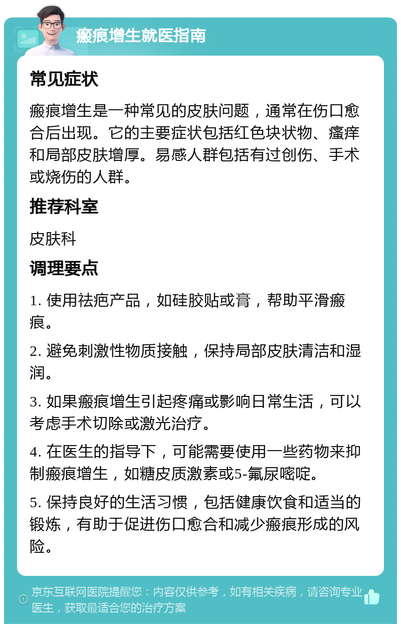 瘢痕增生就医指南 常见症状 瘢痕增生是一种常见的皮肤问题，通常在伤口愈合后出现。它的主要症状包括红色块状物、瘙痒和局部皮肤增厚。易感人群包括有过创伤、手术或烧伤的人群。 推荐科室 皮肤科 调理要点 1. 使用祛疤产品，如硅胶贴或膏，帮助平滑瘢痕。 2. 避免刺激性物质接触，保持局部皮肤清洁和湿润。 3. 如果瘢痕增生引起疼痛或影响日常生活，可以考虑手术切除或激光治疗。 4. 在医生的指导下，可能需要使用一些药物来抑制瘢痕增生，如糖皮质激素或5-氟尿嘧啶。 5. 保持良好的生活习惯，包括健康饮食和适当的锻炼，有助于促进伤口愈合和减少瘢痕形成的风险。