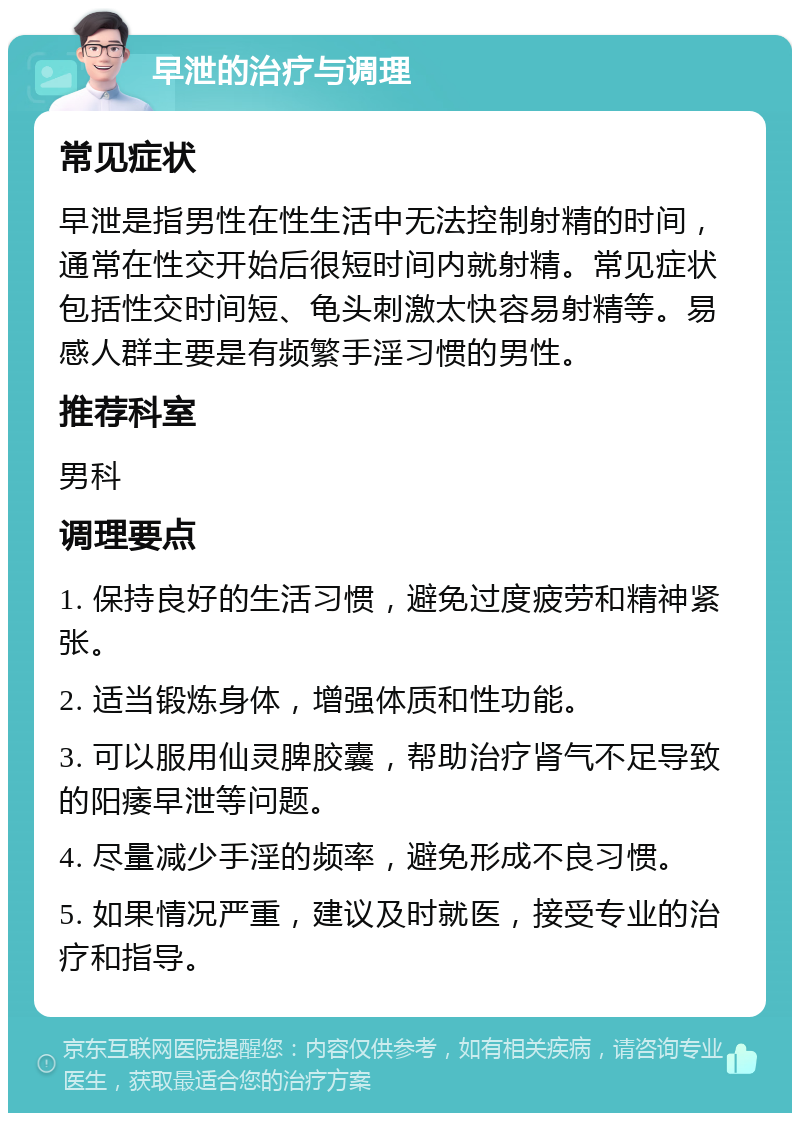 早泄的治疗与调理 常见症状 早泄是指男性在性生活中无法控制射精的时间，通常在性交开始后很短时间内就射精。常见症状包括性交时间短、龟头刺激太快容易射精等。易感人群主要是有频繁手淫习惯的男性。 推荐科室 男科 调理要点 1. 保持良好的生活习惯，避免过度疲劳和精神紧张。 2. 适当锻炼身体，增强体质和性功能。 3. 可以服用仙灵脾胶囊，帮助治疗肾气不足导致的阳痿早泄等问题。 4. 尽量减少手淫的频率，避免形成不良习惯。 5. 如果情况严重，建议及时就医，接受专业的治疗和指导。