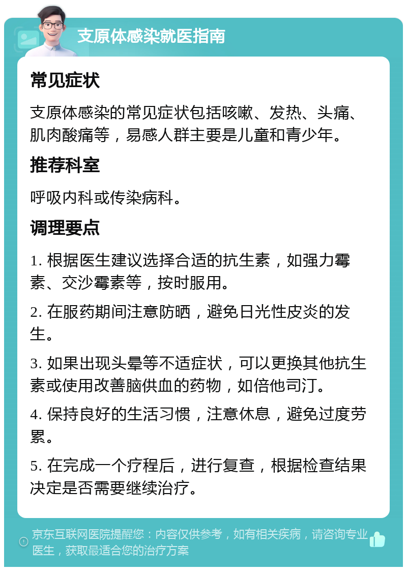 支原体感染就医指南 常见症状 支原体感染的常见症状包括咳嗽、发热、头痛、肌肉酸痛等，易感人群主要是儿童和青少年。 推荐科室 呼吸内科或传染病科。 调理要点 1. 根据医生建议选择合适的抗生素，如强力霉素、交沙霉素等，按时服用。 2. 在服药期间注意防晒，避免日光性皮炎的发生。 3. 如果出现头晕等不适症状，可以更换其他抗生素或使用改善脑供血的药物，如倍他司汀。 4. 保持良好的生活习惯，注意休息，避免过度劳累。 5. 在完成一个疗程后，进行复查，根据检查结果决定是否需要继续治疗。