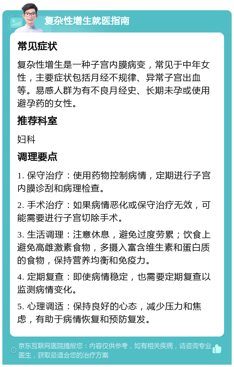 复杂性增生就医指南 常见症状 复杂性增生是一种子宫内膜病变，常见于中年女性，主要症状包括月经不规律、异常子宫出血等。易感人群为有不良月经史、长期未孕或使用避孕药的女性。 推荐科室 妇科 调理要点 1. 保守治疗：使用药物控制病情，定期进行子宫内膜诊刮和病理检查。 2. 手术治疗：如果病情恶化或保守治疗无效，可能需要进行子宫切除手术。 3. 生活调理：注意休息，避免过度劳累；饮食上避免高雌激素食物，多摄入富含维生素和蛋白质的食物，保持营养均衡和免疫力。 4. 定期复查：即使病情稳定，也需要定期复查以监测病情变化。 5. 心理调适：保持良好的心态，减少压力和焦虑，有助于病情恢复和预防复发。