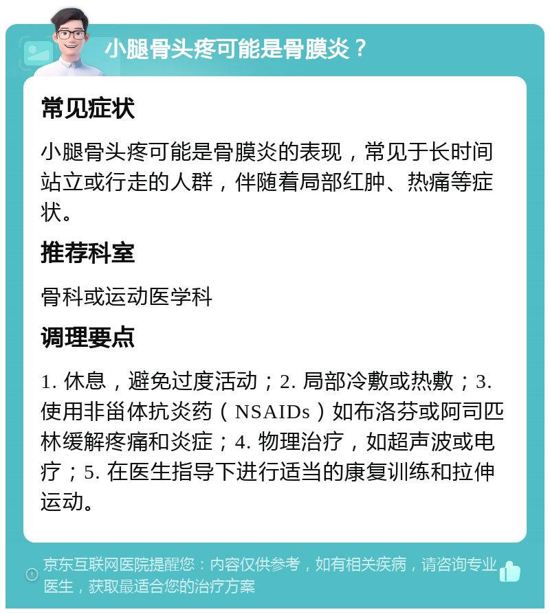 小腿骨头疼可能是骨膜炎？ 常见症状 小腿骨头疼可能是骨膜炎的表现，常见于长时间站立或行走的人群，伴随着局部红肿、热痛等症状。 推荐科室 骨科或运动医学科 调理要点 1. 休息，避免过度活动；2. 局部冷敷或热敷；3. 使用非甾体抗炎药（NSAIDs）如布洛芬或阿司匹林缓解疼痛和炎症；4. 物理治疗，如超声波或电疗；5. 在医生指导下进行适当的康复训练和拉伸运动。