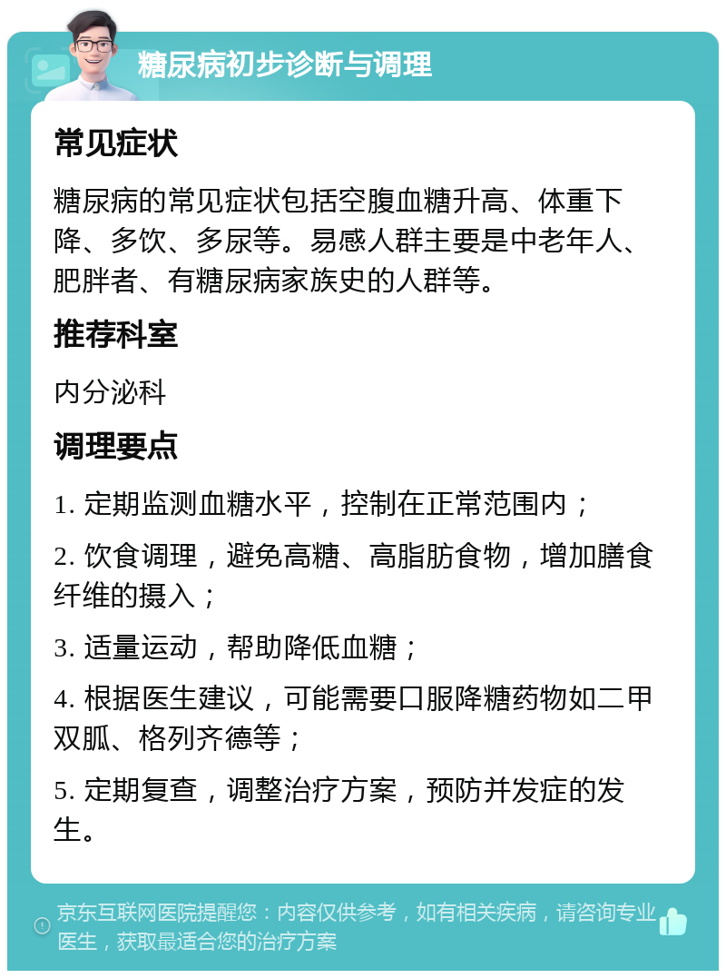 糖尿病初步诊断与调理 常见症状 糖尿病的常见症状包括空腹血糖升高、体重下降、多饮、多尿等。易感人群主要是中老年人、肥胖者、有糖尿病家族史的人群等。 推荐科室 内分泌科 调理要点 1. 定期监测血糖水平，控制在正常范围内； 2. 饮食调理，避免高糖、高脂肪食物，增加膳食纤维的摄入； 3. 适量运动，帮助降低血糖； 4. 根据医生建议，可能需要口服降糖药物如二甲双胍、格列齐德等； 5. 定期复查，调整治疗方案，预防并发症的发生。