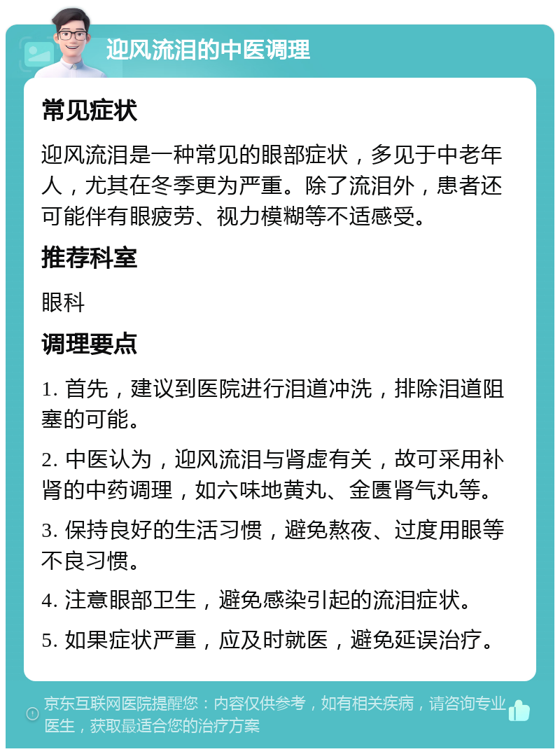 迎风流泪的中医调理 常见症状 迎风流泪是一种常见的眼部症状，多见于中老年人，尤其在冬季更为严重。除了流泪外，患者还可能伴有眼疲劳、视力模糊等不适感受。 推荐科室 眼科 调理要点 1. 首先，建议到医院进行泪道冲洗，排除泪道阻塞的可能。 2. 中医认为，迎风流泪与肾虚有关，故可采用补肾的中药调理，如六味地黄丸、金匮肾气丸等。 3. 保持良好的生活习惯，避免熬夜、过度用眼等不良习惯。 4. 注意眼部卫生，避免感染引起的流泪症状。 5. 如果症状严重，应及时就医，避免延误治疗。