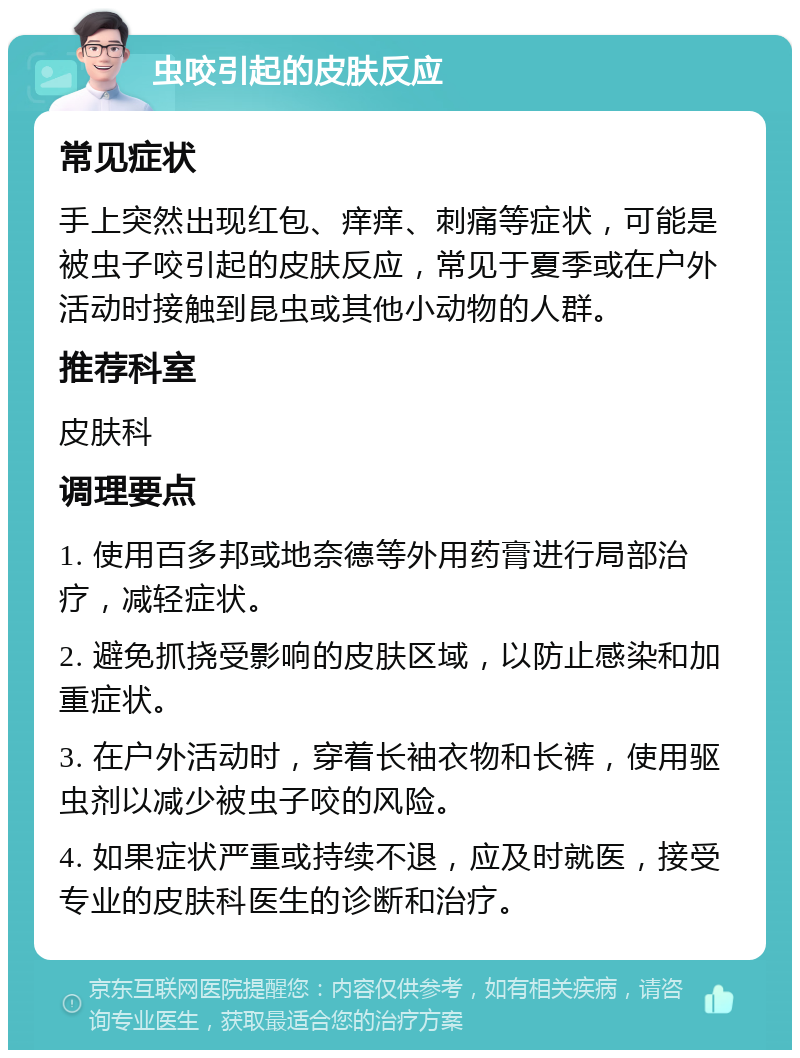 虫咬引起的皮肤反应 常见症状 手上突然出现红包、痒痒、刺痛等症状，可能是被虫子咬引起的皮肤反应，常见于夏季或在户外活动时接触到昆虫或其他小动物的人群。 推荐科室 皮肤科 调理要点 1. 使用百多邦或地奈德等外用药膏进行局部治疗，减轻症状。 2. 避免抓挠受影响的皮肤区域，以防止感染和加重症状。 3. 在户外活动时，穿着长袖衣物和长裤，使用驱虫剂以减少被虫子咬的风险。 4. 如果症状严重或持续不退，应及时就医，接受专业的皮肤科医生的诊断和治疗。