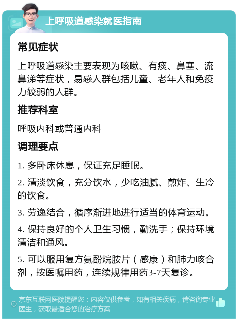 上呼吸道感染就医指南 常见症状 上呼吸道感染主要表现为咳嗽、有痰、鼻塞、流鼻涕等症状，易感人群包括儿童、老年人和免疫力较弱的人群。 推荐科室 呼吸内科或普通内科 调理要点 1. 多卧床休息，保证充足睡眠。 2. 清淡饮食，充分饮水，少吃油腻、煎炸、生冷的饮食。 3. 劳逸结合，循序渐进地进行适当的体育运动。 4. 保持良好的个人卫生习惯，勤洗手；保持环境清洁和通风。 5. 可以服用复方氨酚烷胺片（感康）和肺力咳合剂，按医嘱用药，连续规律用药3-7天复诊。