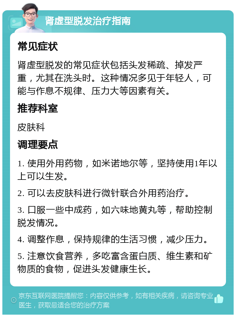 肾虚型脱发治疗指南 常见症状 肾虚型脱发的常见症状包括头发稀疏、掉发严重，尤其在洗头时。这种情况多见于年轻人，可能与作息不规律、压力大等因素有关。 推荐科室 皮肤科 调理要点 1. 使用外用药物，如米诺地尔等，坚持使用1年以上可以生发。 2. 可以去皮肤科进行微针联合外用药治疗。 3. 口服一些中成药，如六味地黄丸等，帮助控制脱发情况。 4. 调整作息，保持规律的生活习惯，减少压力。 5. 注意饮食营养，多吃富含蛋白质、维生素和矿物质的食物，促进头发健康生长。