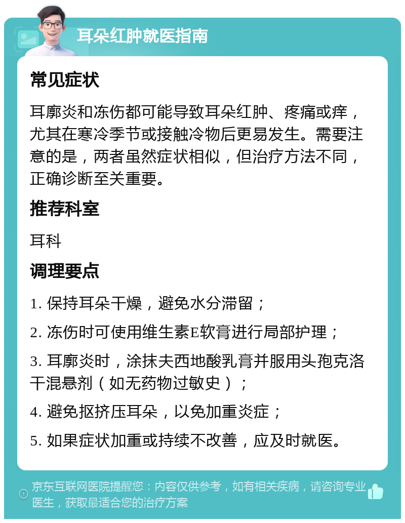 耳朵红肿就医指南 常见症状 耳廓炎和冻伤都可能导致耳朵红肿、疼痛或痒，尤其在寒冷季节或接触冷物后更易发生。需要注意的是，两者虽然症状相似，但治疗方法不同，正确诊断至关重要。 推荐科室 耳科 调理要点 1. 保持耳朵干燥，避免水分滞留； 2. 冻伤时可使用维生素E软膏进行局部护理； 3. 耳廓炎时，涂抹夫西地酸乳膏并服用头孢克洛干混悬剂（如无药物过敏史）； 4. 避免抠挤压耳朵，以免加重炎症； 5. 如果症状加重或持续不改善，应及时就医。