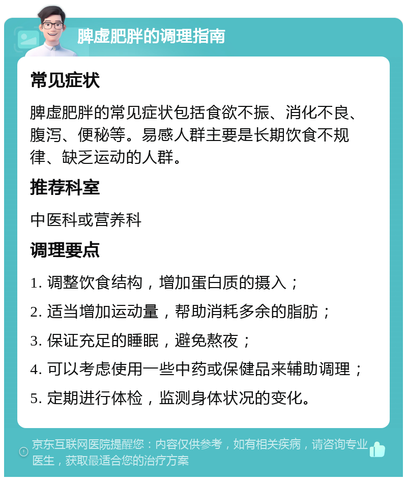 脾虚肥胖的调理指南 常见症状 脾虚肥胖的常见症状包括食欲不振、消化不良、腹泻、便秘等。易感人群主要是长期饮食不规律、缺乏运动的人群。 推荐科室 中医科或营养科 调理要点 1. 调整饮食结构，增加蛋白质的摄入； 2. 适当增加运动量，帮助消耗多余的脂肪； 3. 保证充足的睡眠，避免熬夜； 4. 可以考虑使用一些中药或保健品来辅助调理； 5. 定期进行体检，监测身体状况的变化。