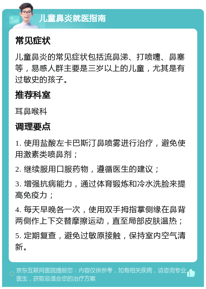 儿童鼻炎就医指南 常见症状 儿童鼻炎的常见症状包括流鼻涕、打喷嚏、鼻塞等，易感人群主要是三岁以上的儿童，尤其是有过敏史的孩子。 推荐科室 耳鼻喉科 调理要点 1. 使用盐酸左卡巴斯汀鼻喷雾进行治疗，避免使用激素类喷鼻剂； 2. 继续服用口服药物，遵循医生的建议； 3. 增强抗病能力，通过体育锻炼和冷水洗脸来提高免疫力； 4. 每天早晚各一次，使用双手拇指掌侧缘在鼻背两侧作上下交替摩擦运动，直至局部皮肤温热； 5. 定期复查，避免过敏原接触，保持室内空气清新。