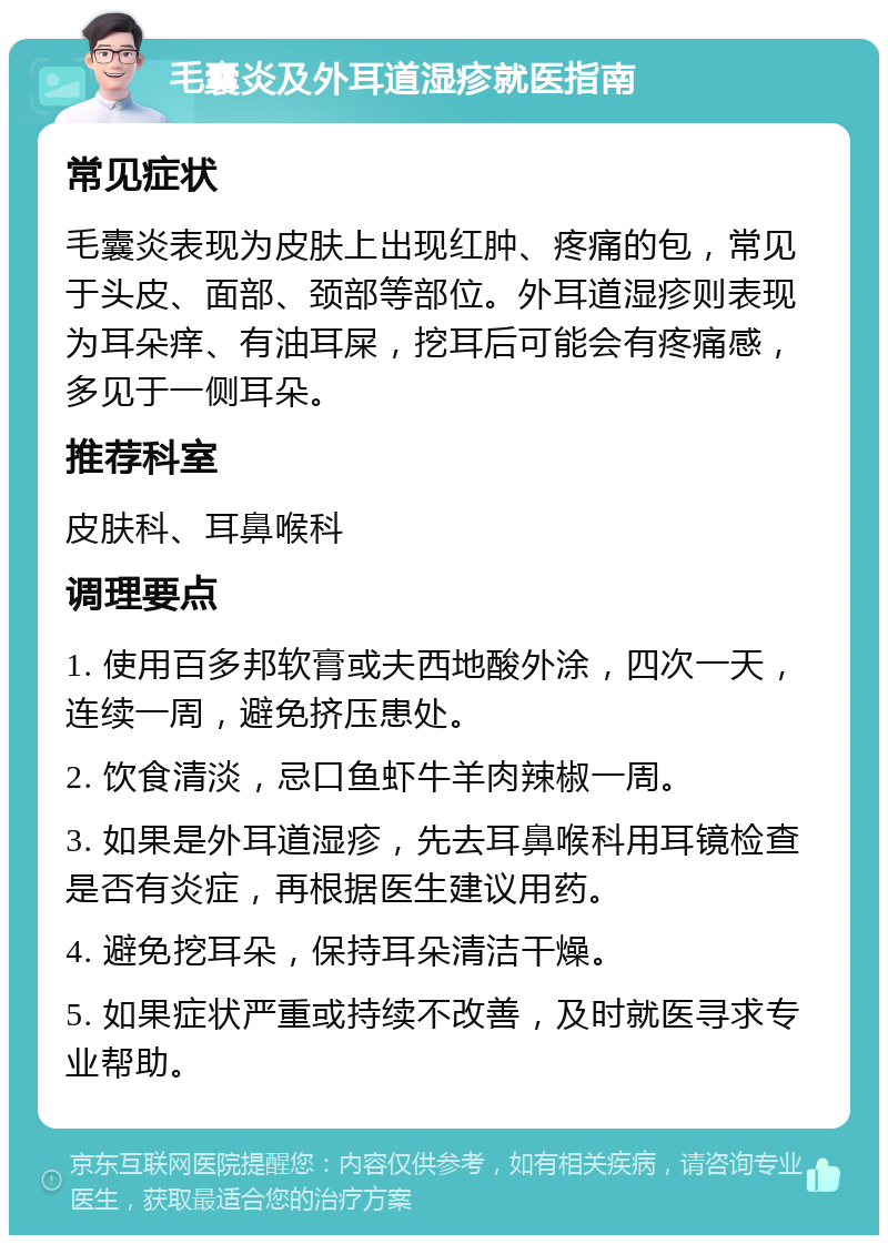 毛囊炎及外耳道湿疹就医指南 常见症状 毛囊炎表现为皮肤上出现红肿、疼痛的包，常见于头皮、面部、颈部等部位。外耳道湿疹则表现为耳朵痒、有油耳屎，挖耳后可能会有疼痛感，多见于一侧耳朵。 推荐科室 皮肤科、耳鼻喉科 调理要点 1. 使用百多邦软膏或夫西地酸外涂，四次一天，连续一周，避免挤压患处。 2. 饮食清淡，忌口鱼虾牛羊肉辣椒一周。 3. 如果是外耳道湿疹，先去耳鼻喉科用耳镜检查是否有炎症，再根据医生建议用药。 4. 避免挖耳朵，保持耳朵清洁干燥。 5. 如果症状严重或持续不改善，及时就医寻求专业帮助。