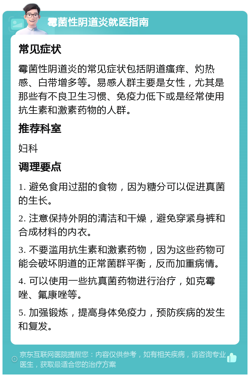 霉菌性阴道炎就医指南 常见症状 霉菌性阴道炎的常见症状包括阴道瘙痒、灼热感、白带增多等。易感人群主要是女性，尤其是那些有不良卫生习惯、免疫力低下或是经常使用抗生素和激素药物的人群。 推荐科室 妇科 调理要点 1. 避免食用过甜的食物，因为糖分可以促进真菌的生长。 2. 注意保持外阴的清洁和干燥，避免穿紧身裤和合成材料的内衣。 3. 不要滥用抗生素和激素药物，因为这些药物可能会破坏阴道的正常菌群平衡，反而加重病情。 4. 可以使用一些抗真菌药物进行治疗，如克霉唑、氟康唑等。 5. 加强锻炼，提高身体免疫力，预防疾病的发生和复发。