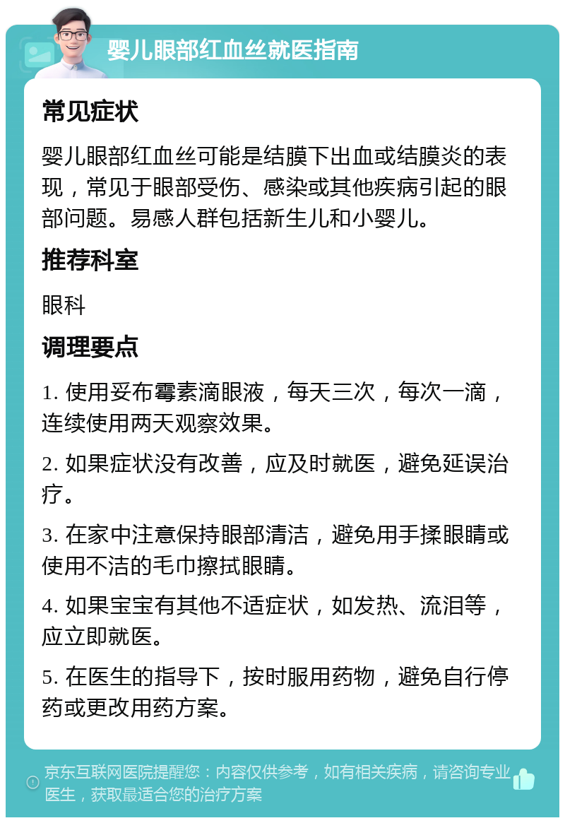 婴儿眼部红血丝就医指南 常见症状 婴儿眼部红血丝可能是结膜下出血或结膜炎的表现，常见于眼部受伤、感染或其他疾病引起的眼部问题。易感人群包括新生儿和小婴儿。 推荐科室 眼科 调理要点 1. 使用妥布霉素滴眼液，每天三次，每次一滴，连续使用两天观察效果。 2. 如果症状没有改善，应及时就医，避免延误治疗。 3. 在家中注意保持眼部清洁，避免用手揉眼睛或使用不洁的毛巾擦拭眼睛。 4. 如果宝宝有其他不适症状，如发热、流泪等，应立即就医。 5. 在医生的指导下，按时服用药物，避免自行停药或更改用药方案。