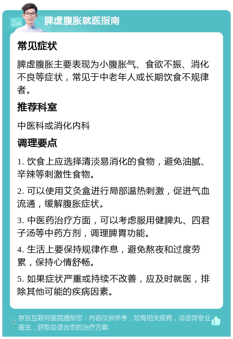 脾虚腹胀就医指南 常见症状 脾虚腹胀主要表现为小腹胀气、食欲不振、消化不良等症状，常见于中老年人或长期饮食不规律者。 推荐科室 中医科或消化内科 调理要点 1. 饮食上应选择清淡易消化的食物，避免油腻、辛辣等刺激性食物。 2. 可以使用艾灸盒进行局部温热刺激，促进气血流通，缓解腹胀症状。 3. 中医药治疗方面，可以考虑服用健脾丸、四君子汤等中药方剂，调理脾胃功能。 4. 生活上要保持规律作息，避免熬夜和过度劳累，保持心情舒畅。 5. 如果症状严重或持续不改善，应及时就医，排除其他可能的疾病因素。