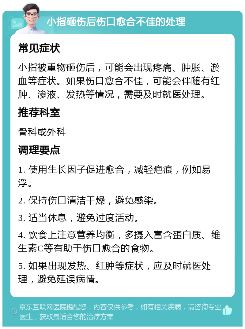 小指砸伤后伤口愈合不佳的处理 常见症状 小指被重物砸伤后，可能会出现疼痛、肿胀、淤血等症状。如果伤口愈合不佳，可能会伴随有红肿、渗液、发热等情况，需要及时就医处理。 推荐科室 骨科或外科 调理要点 1. 使用生长因子促进愈合，减轻疤痕，例如易浮。 2. 保持伤口清洁干燥，避免感染。 3. 适当休息，避免过度活动。 4. 饮食上注意营养均衡，多摄入富含蛋白质、维生素C等有助于伤口愈合的食物。 5. 如果出现发热、红肿等症状，应及时就医处理，避免延误病情。