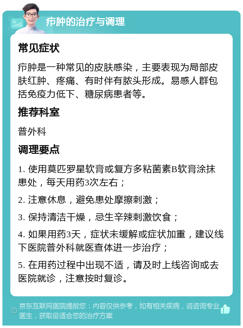 疖肿的治疗与调理 常见症状 疖肿是一种常见的皮肤感染，主要表现为局部皮肤红肿、疼痛、有时伴有脓头形成。易感人群包括免疫力低下、糖尿病患者等。 推荐科室 普外科 调理要点 1. 使用莫匹罗星软膏或复方多粘菌素B软膏涂抹患处，每天用药3次左右； 2. 注意休息，避免患处摩擦刺激； 3. 保持清洁干燥，忌生辛辣刺激饮食； 4. 如果用药3天，症状未缓解或症状加重，建议线下医院普外科就医查体进一步治疗； 5. 在用药过程中出现不适，请及时上线咨询或去医院就诊，注意按时复诊。