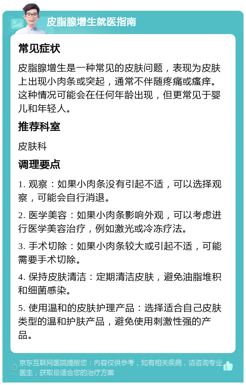 皮脂腺增生就医指南 常见症状 皮脂腺增生是一种常见的皮肤问题，表现为皮肤上出现小肉条或突起，通常不伴随疼痛或瘙痒。这种情况可能会在任何年龄出现，但更常见于婴儿和年轻人。 推荐科室 皮肤科 调理要点 1. 观察：如果小肉条没有引起不适，可以选择观察，可能会自行消退。 2. 医学美容：如果小肉条影响外观，可以考虑进行医学美容治疗，例如激光或冷冻疗法。 3. 手术切除：如果小肉条较大或引起不适，可能需要手术切除。 4. 保持皮肤清洁：定期清洁皮肤，避免油脂堆积和细菌感染。 5. 使用温和的皮肤护理产品：选择适合自己皮肤类型的温和护肤产品，避免使用刺激性强的产品。