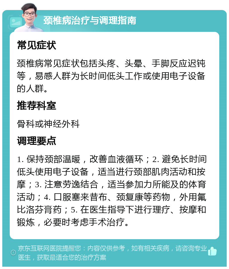 颈椎病治疗与调理指南 常见症状 颈椎病常见症状包括头疼、头晕、手脚反应迟钝等，易感人群为长时间低头工作或使用电子设备的人群。 推荐科室 骨科或神经外科 调理要点 1. 保持颈部温暖，改善血液循环；2. 避免长时间低头使用电子设备，适当进行颈部肌肉活动和按摩；3. 注意劳逸结合，适当参加力所能及的体育活动；4. 口服塞来昔布、颈复康等药物，外用氟比洛芬膏药；5. 在医生指导下进行理疗、按摩和锻炼，必要时考虑手术治疗。