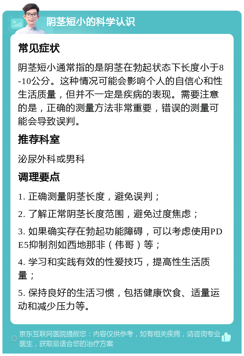 阴茎短小的科学认识 常见症状 阴茎短小通常指的是阴茎在勃起状态下长度小于8-10公分。这种情况可能会影响个人的自信心和性生活质量，但并不一定是疾病的表现。需要注意的是，正确的测量方法非常重要，错误的测量可能会导致误判。 推荐科室 泌尿外科或男科 调理要点 1. 正确测量阴茎长度，避免误判； 2. 了解正常阴茎长度范围，避免过度焦虑； 3. 如果确实存在勃起功能障碍，可以考虑使用PDE5抑制剂如西地那非（伟哥）等； 4. 学习和实践有效的性爱技巧，提高性生活质量； 5. 保持良好的生活习惯，包括健康饮食、适量运动和减少压力等。