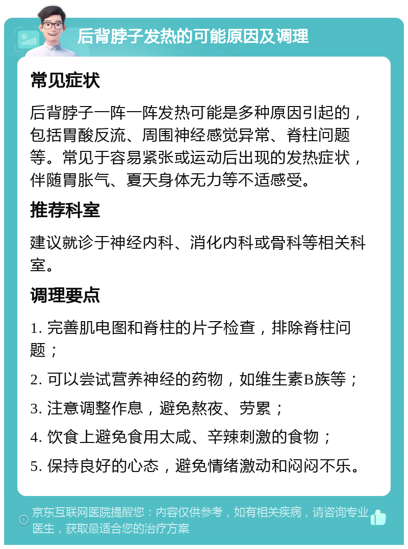 后背脖子发热的可能原因及调理 常见症状 后背脖子一阵一阵发热可能是多种原因引起的，包括胃酸反流、周围神经感觉异常、脊柱问题等。常见于容易紧张或运动后出现的发热症状，伴随胃胀气、夏天身体无力等不适感受。 推荐科室 建议就诊于神经内科、消化内科或骨科等相关科室。 调理要点 1. 完善肌电图和脊柱的片子检查，排除脊柱问题； 2. 可以尝试营养神经的药物，如维生素B族等； 3. 注意调整作息，避免熬夜、劳累； 4. 饮食上避免食用太咸、辛辣刺激的食物； 5. 保持良好的心态，避免情绪激动和闷闷不乐。