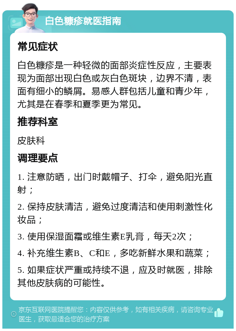 白色糠疹就医指南 常见症状 白色糠疹是一种轻微的面部炎症性反应，主要表现为面部出现白色或灰白色斑块，边界不清，表面有细小的鳞屑。易感人群包括儿童和青少年，尤其是在春季和夏季更为常见。 推荐科室 皮肤科 调理要点 1. 注意防晒，出门时戴帽子、打伞，避免阳光直射； 2. 保持皮肤清洁，避免过度清洁和使用刺激性化妆品； 3. 使用保湿面霜或维生素E乳膏，每天2次； 4. 补充维生素B、C和E，多吃新鲜水果和蔬菜； 5. 如果症状严重或持续不退，应及时就医，排除其他皮肤病的可能性。