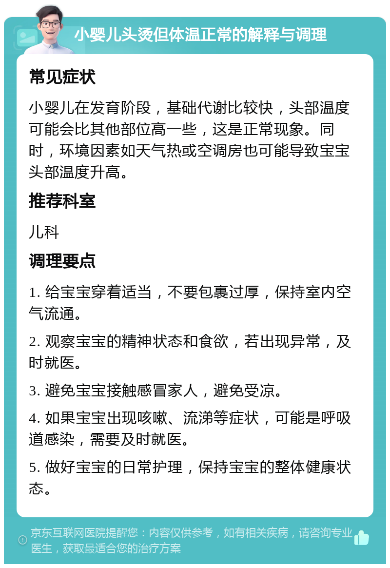 小婴儿头烫但体温正常的解释与调理 常见症状 小婴儿在发育阶段，基础代谢比较快，头部温度可能会比其他部位高一些，这是正常现象。同时，环境因素如天气热或空调房也可能导致宝宝头部温度升高。 推荐科室 儿科 调理要点 1. 给宝宝穿着适当，不要包裹过厚，保持室内空气流通。 2. 观察宝宝的精神状态和食欲，若出现异常，及时就医。 3. 避免宝宝接触感冒家人，避免受凉。 4. 如果宝宝出现咳嗽、流涕等症状，可能是呼吸道感染，需要及时就医。 5. 做好宝宝的日常护理，保持宝宝的整体健康状态。