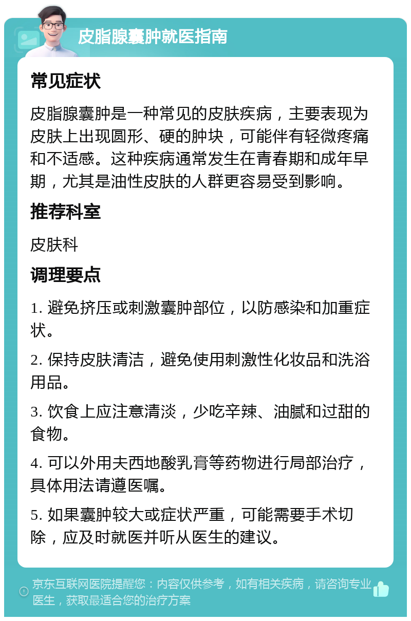 皮脂腺囊肿就医指南 常见症状 皮脂腺囊肿是一种常见的皮肤疾病，主要表现为皮肤上出现圆形、硬的肿块，可能伴有轻微疼痛和不适感。这种疾病通常发生在青春期和成年早期，尤其是油性皮肤的人群更容易受到影响。 推荐科室 皮肤科 调理要点 1. 避免挤压或刺激囊肿部位，以防感染和加重症状。 2. 保持皮肤清洁，避免使用刺激性化妆品和洗浴用品。 3. 饮食上应注意清淡，少吃辛辣、油腻和过甜的食物。 4. 可以外用夫西地酸乳膏等药物进行局部治疗，具体用法请遵医嘱。 5. 如果囊肿较大或症状严重，可能需要手术切除，应及时就医并听从医生的建议。