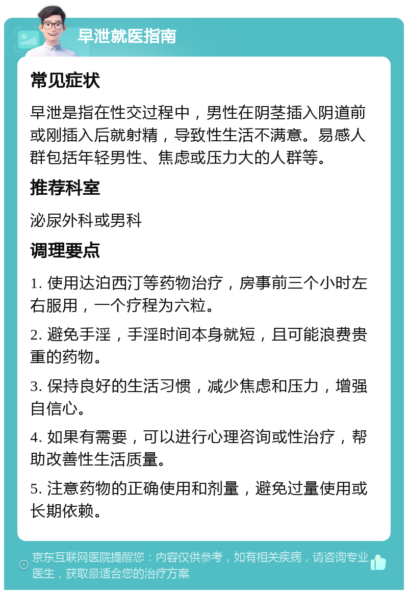 早泄就医指南 常见症状 早泄是指在性交过程中，男性在阴茎插入阴道前或刚插入后就射精，导致性生活不满意。易感人群包括年轻男性、焦虑或压力大的人群等。 推荐科室 泌尿外科或男科 调理要点 1. 使用达泊西汀等药物治疗，房事前三个小时左右服用，一个疗程为六粒。 2. 避免手淫，手淫时间本身就短，且可能浪费贵重的药物。 3. 保持良好的生活习惯，减少焦虑和压力，增强自信心。 4. 如果有需要，可以进行心理咨询或性治疗，帮助改善性生活质量。 5. 注意药物的正确使用和剂量，避免过量使用或长期依赖。