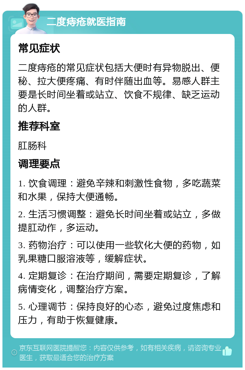 二度痔疮就医指南 常见症状 二度痔疮的常见症状包括大便时有异物脱出、便秘、拉大便疼痛、有时伴随出血等。易感人群主要是长时间坐着或站立、饮食不规律、缺乏运动的人群。 推荐科室 肛肠科 调理要点 1. 饮食调理：避免辛辣和刺激性食物，多吃蔬菜和水果，保持大便通畅。 2. 生活习惯调整：避免长时间坐着或站立，多做提肛动作，多运动。 3. 药物治疗：可以使用一些软化大便的药物，如乳果糖口服溶液等，缓解症状。 4. 定期复诊：在治疗期间，需要定期复诊，了解病情变化，调整治疗方案。 5. 心理调节：保持良好的心态，避免过度焦虑和压力，有助于恢复健康。