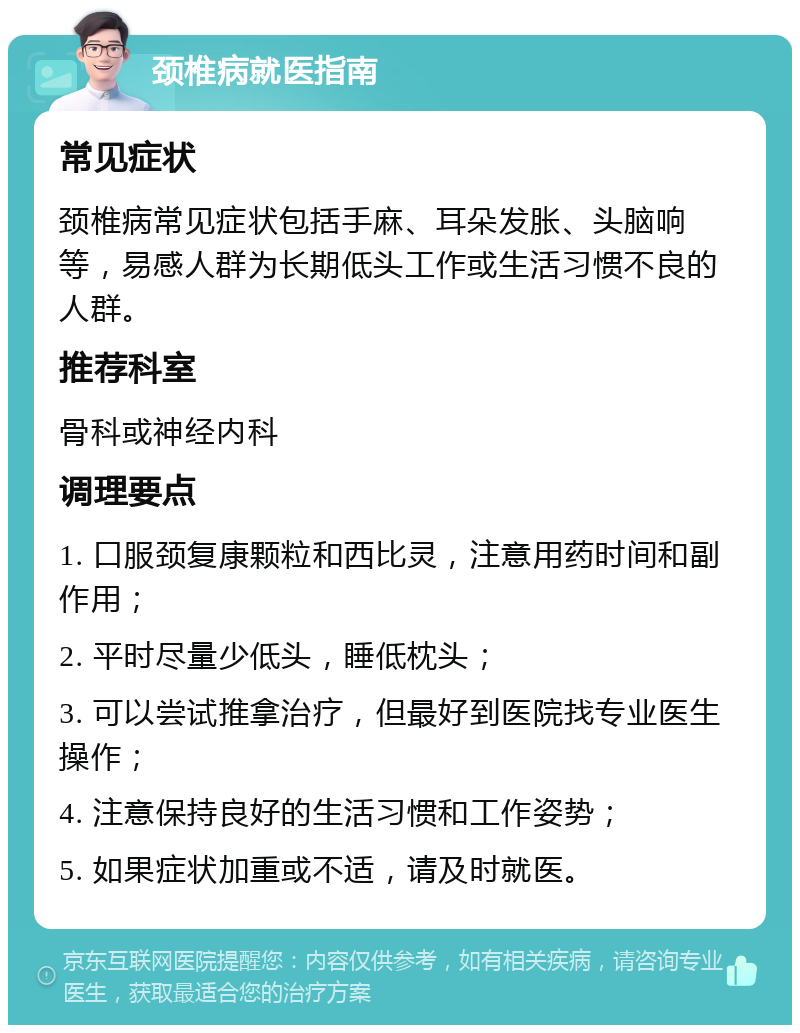 颈椎病就医指南 常见症状 颈椎病常见症状包括手麻、耳朵发胀、头脑响等，易感人群为长期低头工作或生活习惯不良的人群。 推荐科室 骨科或神经内科 调理要点 1. 口服颈复康颗粒和西比灵，注意用药时间和副作用； 2. 平时尽量少低头，睡低枕头； 3. 可以尝试推拿治疗，但最好到医院找专业医生操作； 4. 注意保持良好的生活习惯和工作姿势； 5. 如果症状加重或不适，请及时就医。