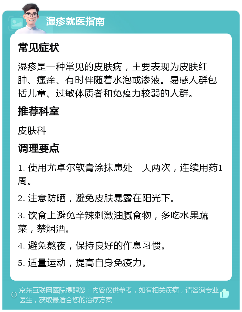 湿疹就医指南 常见症状 湿疹是一种常见的皮肤病，主要表现为皮肤红肿、瘙痒、有时伴随着水泡或渗液。易感人群包括儿童、过敏体质者和免疫力较弱的人群。 推荐科室 皮肤科 调理要点 1. 使用尤卓尔软膏涂抹患处一天两次，连续用药1周。 2. 注意防晒，避免皮肤暴露在阳光下。 3. 饮食上避免辛辣刺激油腻食物，多吃水果蔬菜，禁烟酒。 4. 避免熬夜，保持良好的作息习惯。 5. 适量运动，提高自身免疫力。