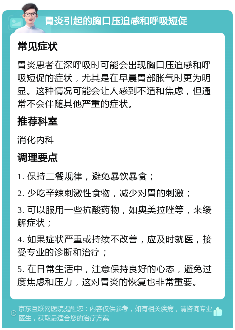 胃炎引起的胸口压迫感和呼吸短促 常见症状 胃炎患者在深呼吸时可能会出现胸口压迫感和呼吸短促的症状，尤其是在早晨胃部胀气时更为明显。这种情况可能会让人感到不适和焦虑，但通常不会伴随其他严重的症状。 推荐科室 消化内科 调理要点 1. 保持三餐规律，避免暴饮暴食； 2. 少吃辛辣刺激性食物，减少对胃的刺激； 3. 可以服用一些抗酸药物，如奥美拉唑等，来缓解症状； 4. 如果症状严重或持续不改善，应及时就医，接受专业的诊断和治疗； 5. 在日常生活中，注意保持良好的心态，避免过度焦虑和压力，这对胃炎的恢复也非常重要。