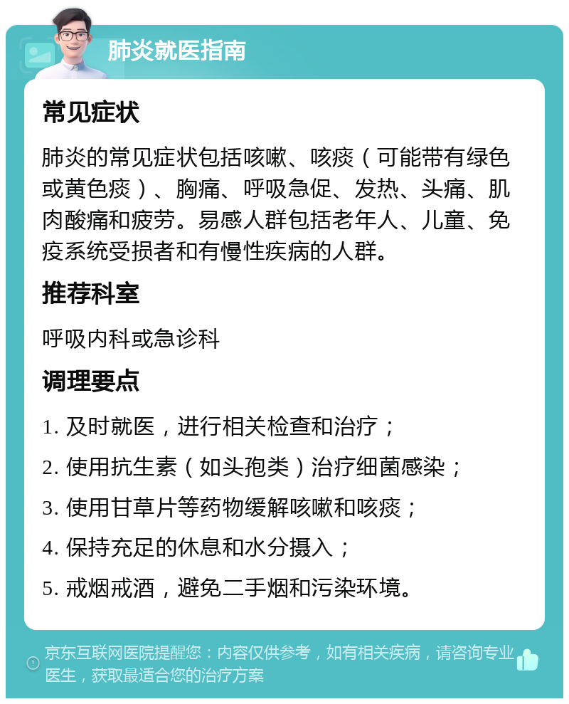 肺炎就医指南 常见症状 肺炎的常见症状包括咳嗽、咳痰（可能带有绿色或黄色痰）、胸痛、呼吸急促、发热、头痛、肌肉酸痛和疲劳。易感人群包括老年人、儿童、免疫系统受损者和有慢性疾病的人群。 推荐科室 呼吸内科或急诊科 调理要点 1. 及时就医，进行相关检查和治疗； 2. 使用抗生素（如头孢类）治疗细菌感染； 3. 使用甘草片等药物缓解咳嗽和咳痰； 4. 保持充足的休息和水分摄入； 5. 戒烟戒酒，避免二手烟和污染环境。