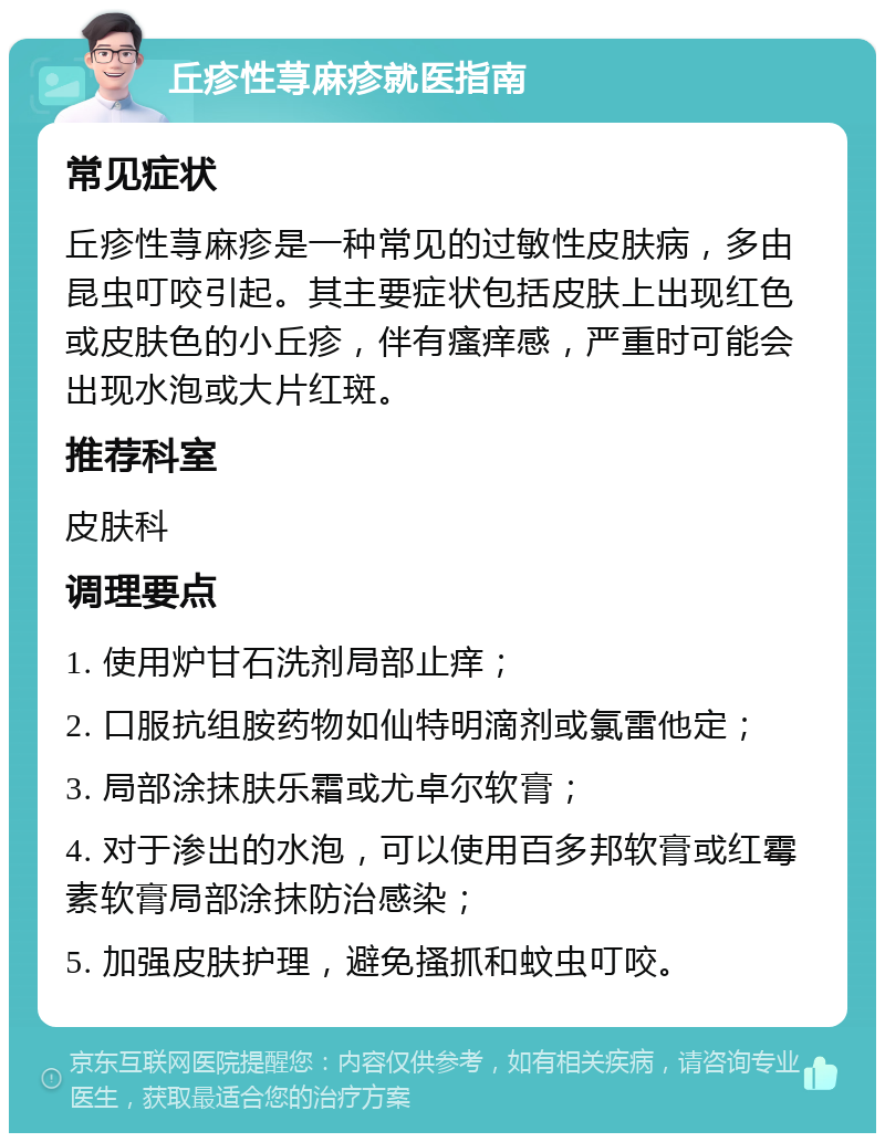 丘疹性荨麻疹就医指南 常见症状 丘疹性荨麻疹是一种常见的过敏性皮肤病，多由昆虫叮咬引起。其主要症状包括皮肤上出现红色或皮肤色的小丘疹，伴有瘙痒感，严重时可能会出现水泡或大片红斑。 推荐科室 皮肤科 调理要点 1. 使用炉甘石洗剂局部止痒； 2. 口服抗组胺药物如仙特明滴剂或氯雷他定； 3. 局部涂抹肤乐霜或尤卓尔软膏； 4. 对于渗出的水泡，可以使用百多邦软膏或红霉素软膏局部涂抹防治感染； 5. 加强皮肤护理，避免搔抓和蚊虫叮咬。