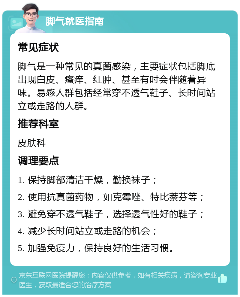 脚气就医指南 常见症状 脚气是一种常见的真菌感染，主要症状包括脚底出现白皮、瘙痒、红肿、甚至有时会伴随着异味。易感人群包括经常穿不透气鞋子、长时间站立或走路的人群。 推荐科室 皮肤科 调理要点 1. 保持脚部清洁干燥，勤换袜子； 2. 使用抗真菌药物，如克霉唑、特比萘芬等； 3. 避免穿不透气鞋子，选择透气性好的鞋子； 4. 减少长时间站立或走路的机会； 5. 加强免疫力，保持良好的生活习惯。