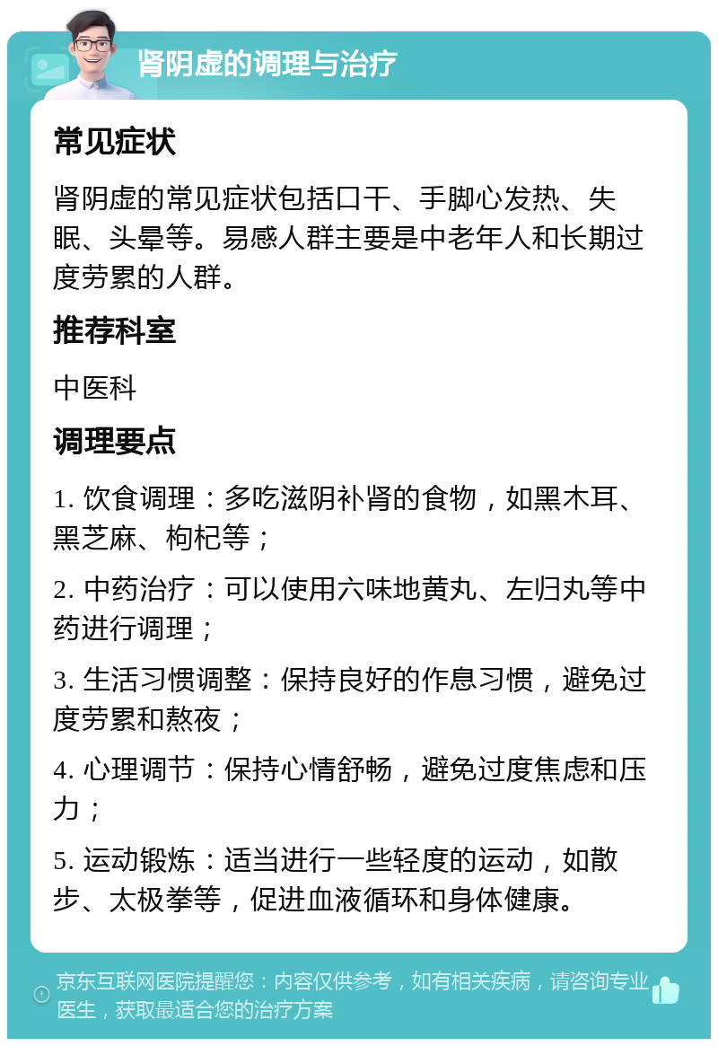 肾阴虚的调理与治疗 常见症状 肾阴虚的常见症状包括口干、手脚心发热、失眠、头晕等。易感人群主要是中老年人和长期过度劳累的人群。 推荐科室 中医科 调理要点 1. 饮食调理：多吃滋阴补肾的食物，如黑木耳、黑芝麻、枸杞等； 2. 中药治疗：可以使用六味地黄丸、左归丸等中药进行调理； 3. 生活习惯调整：保持良好的作息习惯，避免过度劳累和熬夜； 4. 心理调节：保持心情舒畅，避免过度焦虑和压力； 5. 运动锻炼：适当进行一些轻度的运动，如散步、太极拳等，促进血液循环和身体健康。