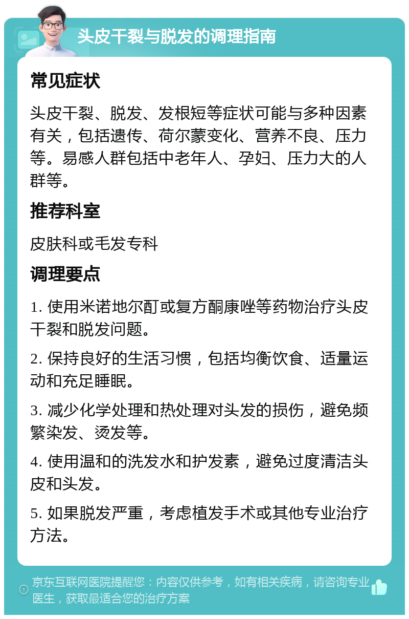 头皮干裂与脱发的调理指南 常见症状 头皮干裂、脱发、发根短等症状可能与多种因素有关，包括遗传、荷尔蒙变化、营养不良、压力等。易感人群包括中老年人、孕妇、压力大的人群等。 推荐科室 皮肤科或毛发专科 调理要点 1. 使用米诺地尔酊或复方酮康唑等药物治疗头皮干裂和脱发问题。 2. 保持良好的生活习惯，包括均衡饮食、适量运动和充足睡眠。 3. 减少化学处理和热处理对头发的损伤，避免频繁染发、烫发等。 4. 使用温和的洗发水和护发素，避免过度清洁头皮和头发。 5. 如果脱发严重，考虑植发手术或其他专业治疗方法。