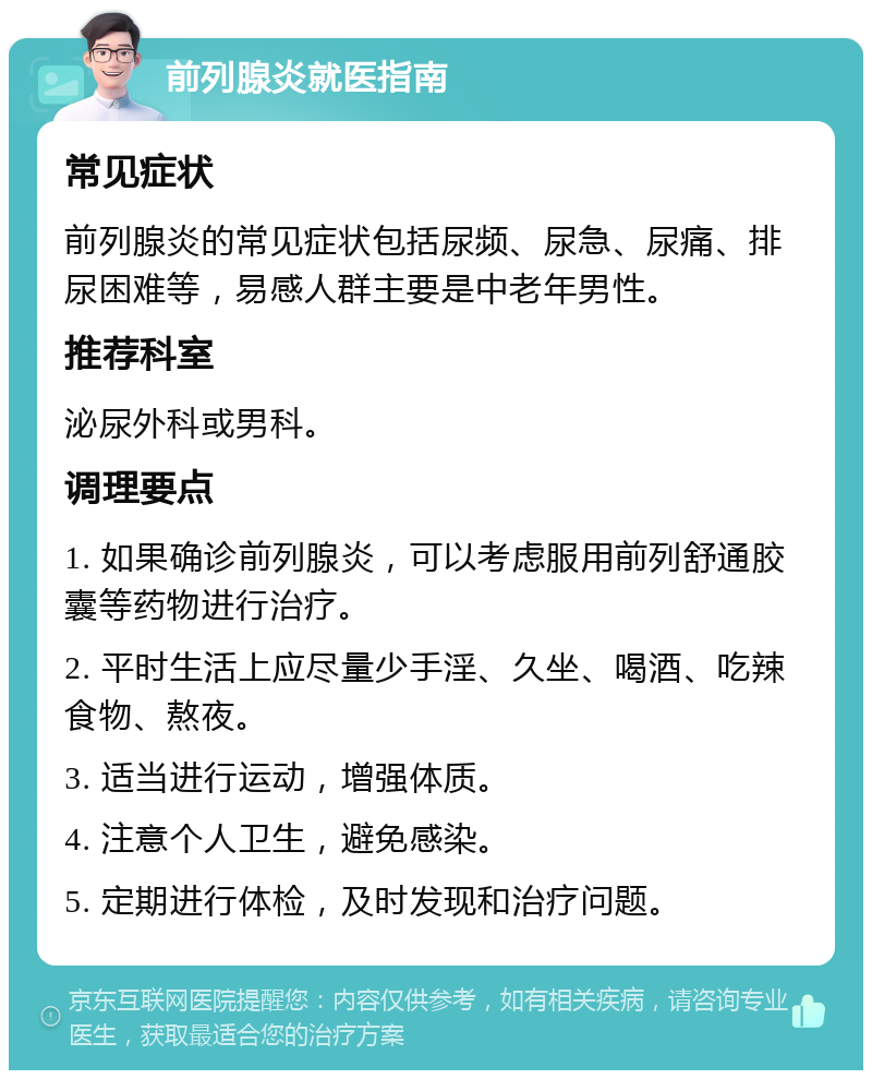 前列腺炎就医指南 常见症状 前列腺炎的常见症状包括尿频、尿急、尿痛、排尿困难等，易感人群主要是中老年男性。 推荐科室 泌尿外科或男科。 调理要点 1. 如果确诊前列腺炎，可以考虑服用前列舒通胶囊等药物进行治疗。 2. 平时生活上应尽量少手淫、久坐、喝酒、吃辣食物、熬夜。 3. 适当进行运动，增强体质。 4. 注意个人卫生，避免感染。 5. 定期进行体检，及时发现和治疗问题。