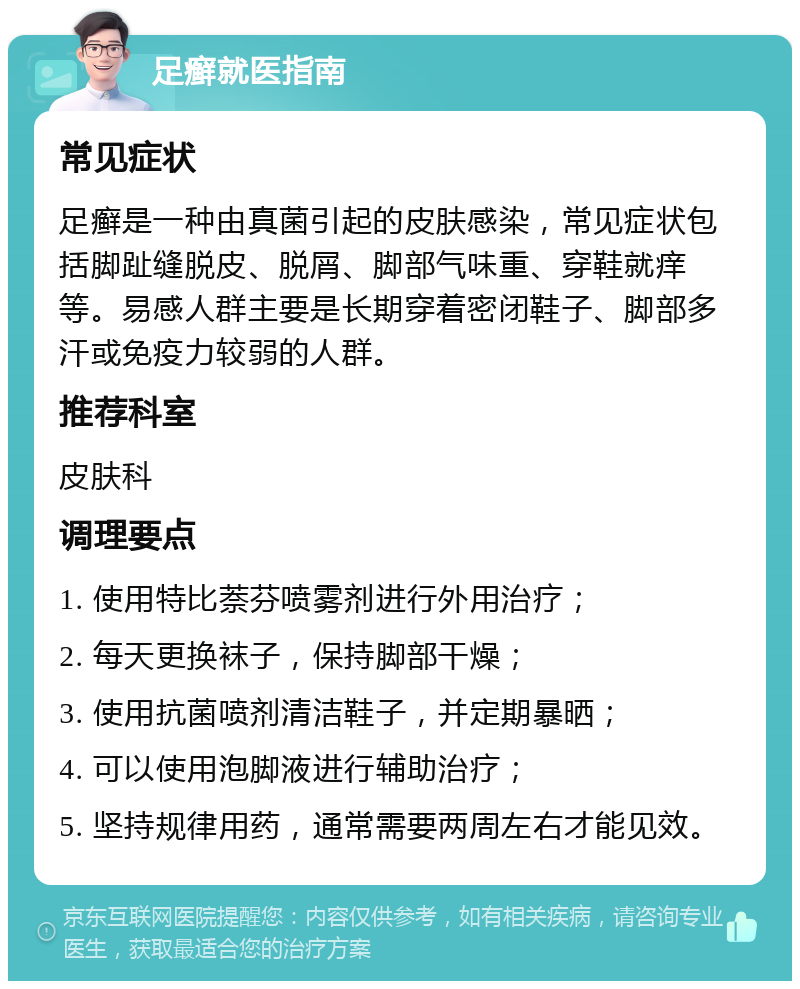 足癣就医指南 常见症状 足癣是一种由真菌引起的皮肤感染，常见症状包括脚趾缝脱皮、脱屑、脚部气味重、穿鞋就痒等。易感人群主要是长期穿着密闭鞋子、脚部多汗或免疫力较弱的人群。 推荐科室 皮肤科 调理要点 1. 使用特比萘芬喷雾剂进行外用治疗； 2. 每天更换袜子，保持脚部干燥； 3. 使用抗菌喷剂清洁鞋子，并定期暴晒； 4. 可以使用泡脚液进行辅助治疗； 5. 坚持规律用药，通常需要两周左右才能见效。