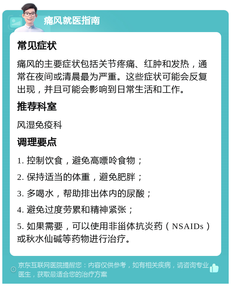 痛风就医指南 常见症状 痛风的主要症状包括关节疼痛、红肿和发热，通常在夜间或清晨最为严重。这些症状可能会反复出现，并且可能会影响到日常生活和工作。 推荐科室 风湿免疫科 调理要点 1. 控制饮食，避免高嘌呤食物； 2. 保持适当的体重，避免肥胖； 3. 多喝水，帮助排出体内的尿酸； 4. 避免过度劳累和精神紧张； 5. 如果需要，可以使用非甾体抗炎药（NSAIDs）或秋水仙碱等药物进行治疗。