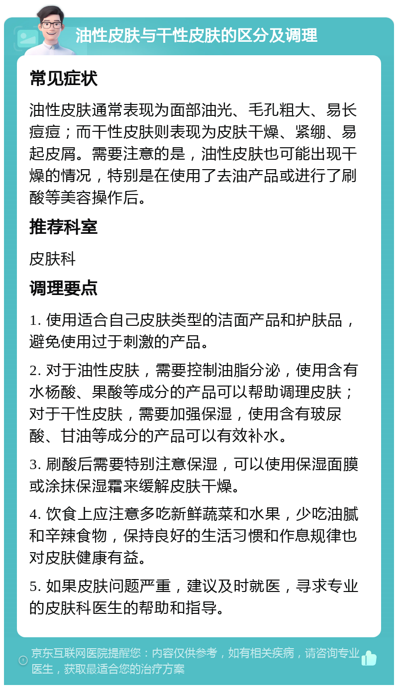 油性皮肤与干性皮肤的区分及调理 常见症状 油性皮肤通常表现为面部油光、毛孔粗大、易长痘痘；而干性皮肤则表现为皮肤干燥、紧绷、易起皮屑。需要注意的是，油性皮肤也可能出现干燥的情况，特别是在使用了去油产品或进行了刷酸等美容操作后。 推荐科室 皮肤科 调理要点 1. 使用适合自己皮肤类型的洁面产品和护肤品，避免使用过于刺激的产品。 2. 对于油性皮肤，需要控制油脂分泌，使用含有水杨酸、果酸等成分的产品可以帮助调理皮肤；对于干性皮肤，需要加强保湿，使用含有玻尿酸、甘油等成分的产品可以有效补水。 3. 刷酸后需要特别注意保湿，可以使用保湿面膜或涂抹保湿霜来缓解皮肤干燥。 4. 饮食上应注意多吃新鲜蔬菜和水果，少吃油腻和辛辣食物，保持良好的生活习惯和作息规律也对皮肤健康有益。 5. 如果皮肤问题严重，建议及时就医，寻求专业的皮肤科医生的帮助和指导。