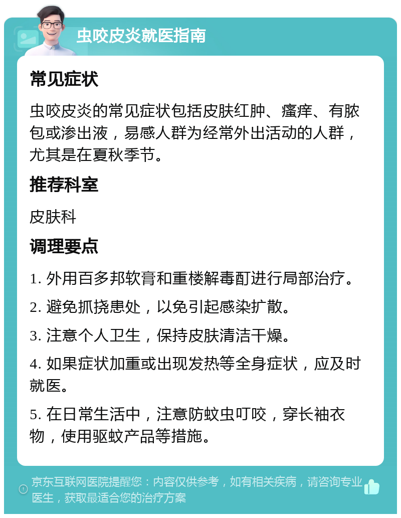 虫咬皮炎就医指南 常见症状 虫咬皮炎的常见症状包括皮肤红肿、瘙痒、有脓包或渗出液，易感人群为经常外出活动的人群，尤其是在夏秋季节。 推荐科室 皮肤科 调理要点 1. 外用百多邦软膏和重楼解毒酊进行局部治疗。 2. 避免抓挠患处，以免引起感染扩散。 3. 注意个人卫生，保持皮肤清洁干燥。 4. 如果症状加重或出现发热等全身症状，应及时就医。 5. 在日常生活中，注意防蚊虫叮咬，穿长袖衣物，使用驱蚊产品等措施。