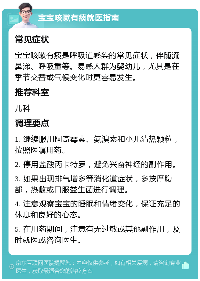 宝宝咳嗽有痰就医指南 常见症状 宝宝咳嗽有痰是呼吸道感染的常见症状，伴随流鼻涕、呼吸重等。易感人群为婴幼儿，尤其是在季节交替或气候变化时更容易发生。 推荐科室 儿科 调理要点 1. 继续服用阿奇霉素、氨溴索和小儿清热颗粒，按照医嘱用药。 2. 停用盐酸丙卡特罗，避免兴奋神经的副作用。 3. 如果出现排气增多等消化道症状，多按摩腹部，热敷或口服益生菌进行调理。 4. 注意观察宝宝的睡眠和情绪变化，保证充足的休息和良好的心态。 5. 在用药期间，注意有无过敏或其他副作用，及时就医或咨询医生。