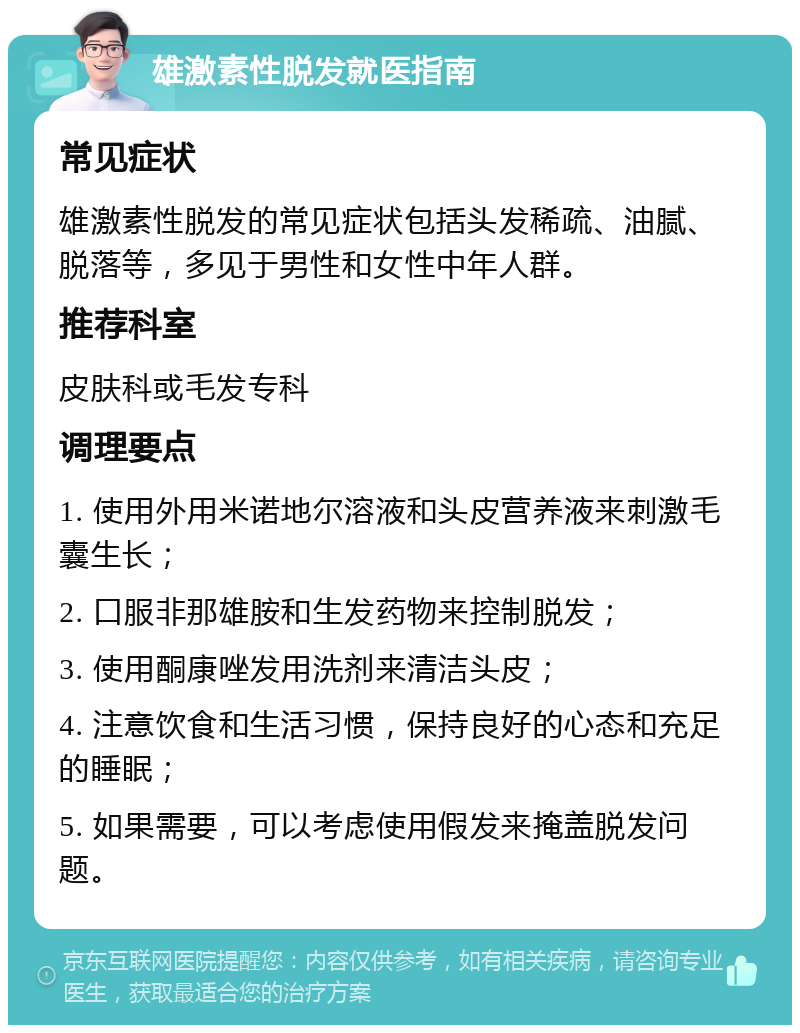 雄激素性脱发就医指南 常见症状 雄激素性脱发的常见症状包括头发稀疏、油腻、脱落等，多见于男性和女性中年人群。 推荐科室 皮肤科或毛发专科 调理要点 1. 使用外用米诺地尔溶液和头皮营养液来刺激毛囊生长； 2. 口服非那雄胺和生发药物来控制脱发； 3. 使用酮康唑发用洗剂来清洁头皮； 4. 注意饮食和生活习惯，保持良好的心态和充足的睡眠； 5. 如果需要，可以考虑使用假发来掩盖脱发问题。