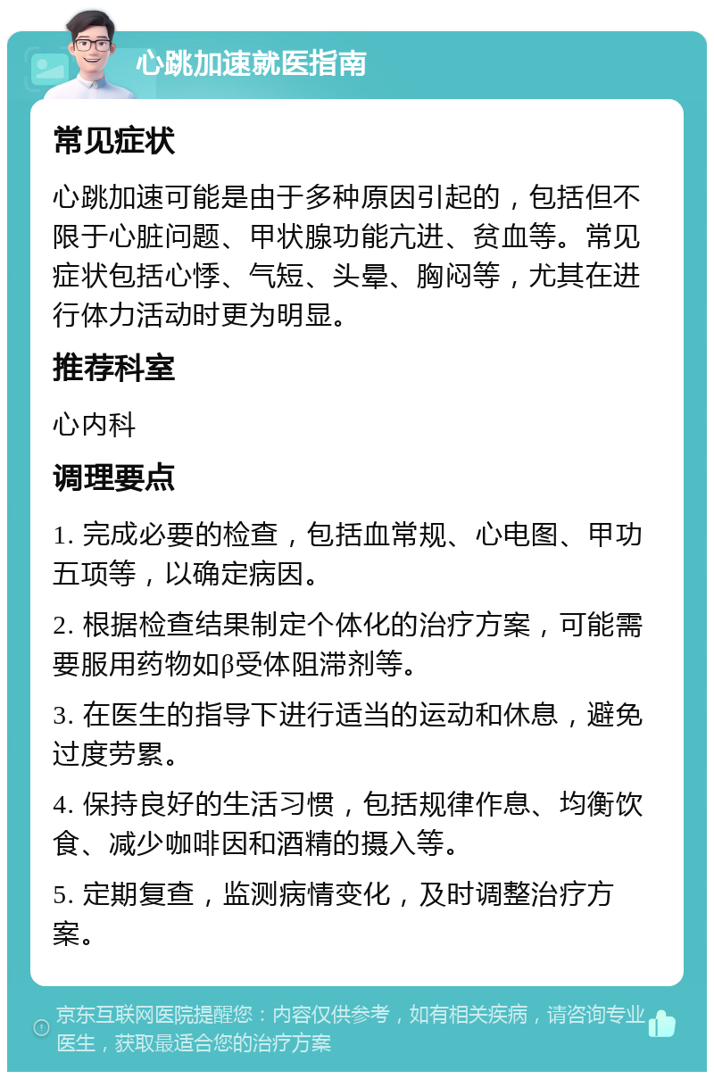 心跳加速就医指南 常见症状 心跳加速可能是由于多种原因引起的，包括但不限于心脏问题、甲状腺功能亢进、贫血等。常见症状包括心悸、气短、头晕、胸闷等，尤其在进行体力活动时更为明显。 推荐科室 心内科 调理要点 1. 完成必要的检查，包括血常规、心电图、甲功五项等，以确定病因。 2. 根据检查结果制定个体化的治疗方案，可能需要服用药物如β受体阻滞剂等。 3. 在医生的指导下进行适当的运动和休息，避免过度劳累。 4. 保持良好的生活习惯，包括规律作息、均衡饮食、减少咖啡因和酒精的摄入等。 5. 定期复查，监测病情变化，及时调整治疗方案。