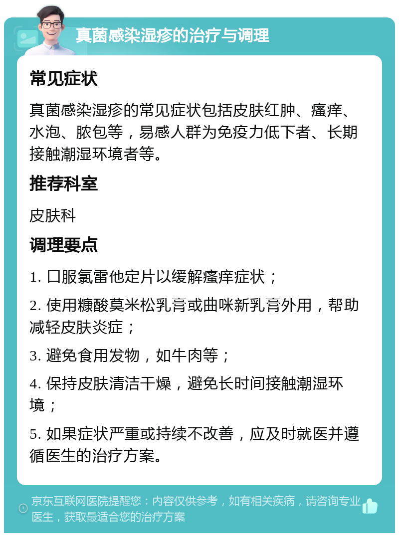 真菌感染湿疹的治疗与调理 常见症状 真菌感染湿疹的常见症状包括皮肤红肿、瘙痒、水泡、脓包等，易感人群为免疫力低下者、长期接触潮湿环境者等。 推荐科室 皮肤科 调理要点 1. 口服氯雷他定片以缓解瘙痒症状； 2. 使用糠酸莫米松乳膏或曲咪新乳膏外用，帮助减轻皮肤炎症； 3. 避免食用发物，如牛肉等； 4. 保持皮肤清洁干燥，避免长时间接触潮湿环境； 5. 如果症状严重或持续不改善，应及时就医并遵循医生的治疗方案。