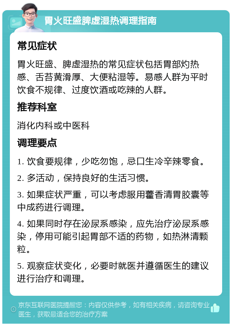 胃火旺盛脾虚湿热调理指南 常见症状 胃火旺盛、脾虚湿热的常见症状包括胃部灼热感、舌苔黄滑厚、大便粘湿等。易感人群为平时饮食不规律、过度饮酒或吃辣的人群。 推荐科室 消化内科或中医科 调理要点 1. 饮食要规律，少吃勿饱，忌口生冷辛辣零食。 2. 多活动，保持良好的生活习惯。 3. 如果症状严重，可以考虑服用藿香清胃胶囊等中成药进行调理。 4. 如果同时存在泌尿系感染，应先治疗泌尿系感染，停用可能引起胃部不适的药物，如热淋清颗粒。 5. 观察症状变化，必要时就医并遵循医生的建议进行治疗和调理。