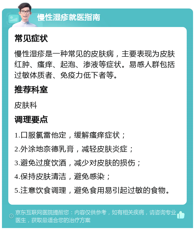 慢性湿疹就医指南 常见症状 慢性湿疹是一种常见的皮肤病，主要表现为皮肤红肿、瘙痒、起泡、渗液等症状。易感人群包括过敏体质者、免疫力低下者等。 推荐科室 皮肤科 调理要点 1.口服氯雷他定，缓解瘙痒症状； 2.外涂地奈德乳膏，减轻皮肤炎症； 3.避免过度饮酒，减少对皮肤的损伤； 4.保持皮肤清洁，避免感染； 5.注意饮食调理，避免食用易引起过敏的食物。